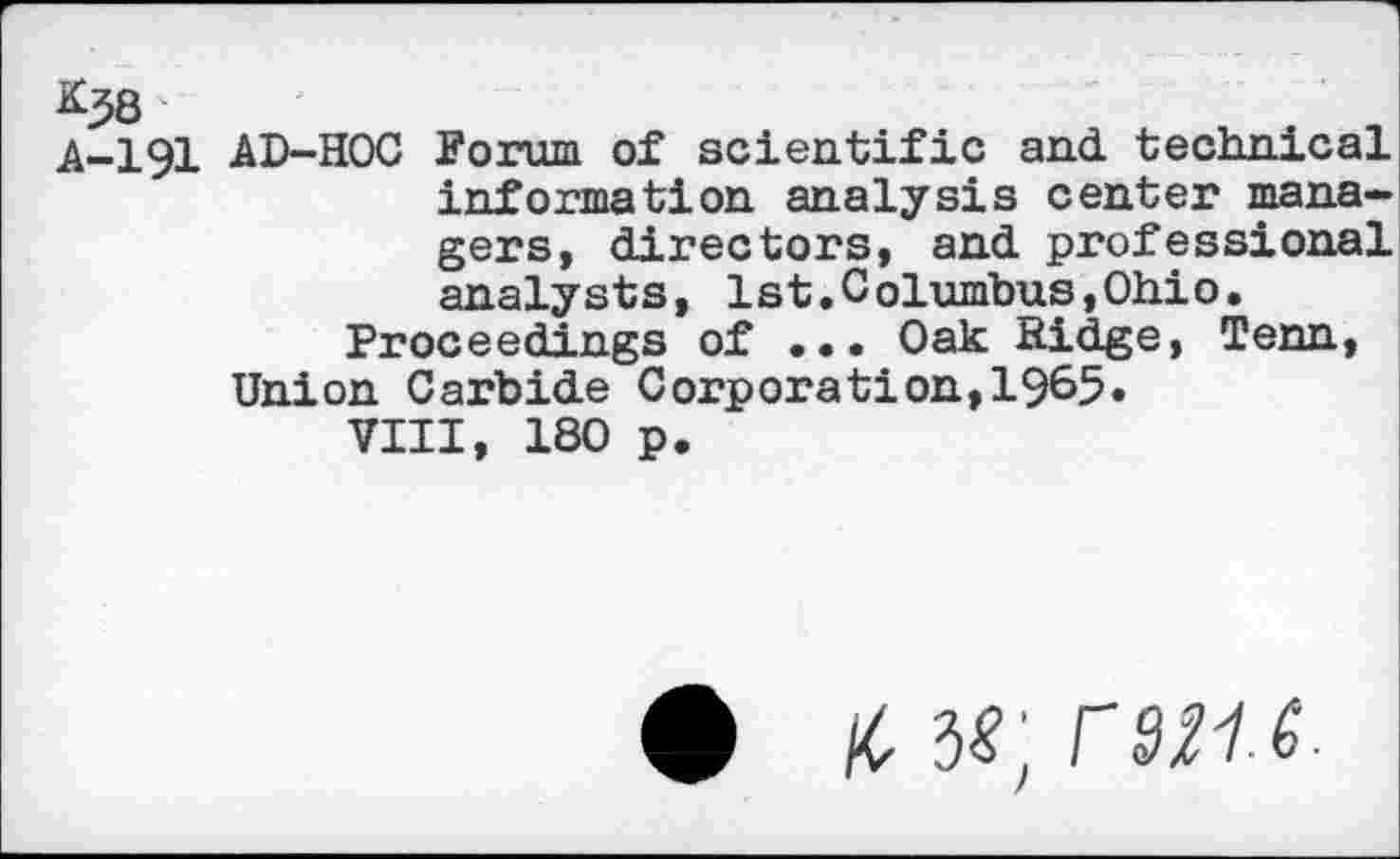 ﻿AD-HOC Forum of scientific and. technical information analysis center managers, directors, and professional analysts, 1st.Columbus,Ohio.
Proceedings of ... Oak Ridge, Tenn, Union Carbide Corporation,1965.
VIII, 180 p.